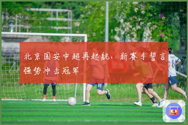 北京国安中超再起航，新赛季誓言强势冲击冠军