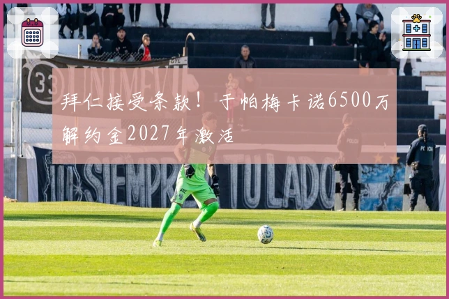 拜仁接受条款！于帕梅卡诺6500万解约金2027年激活