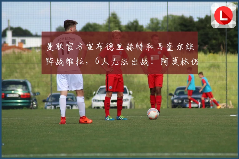 曼联官方宣布德里赫特和马奎尔缺阵战维拉，6人无法出战！阿莫林仍充满信心