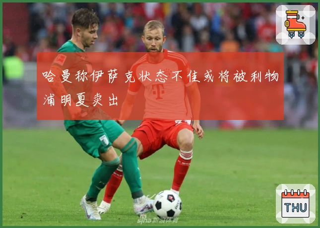 哈曼称伊萨克状态不佳或将被利物浦明夏卖出