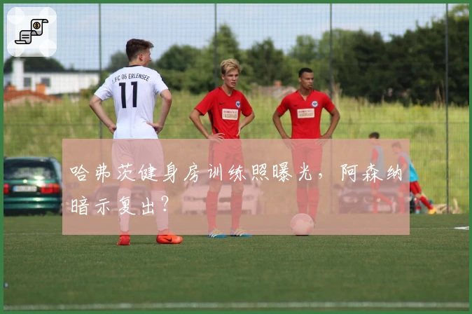 哈弗茨健身房训练照曝光，阿森纳暗示复出？