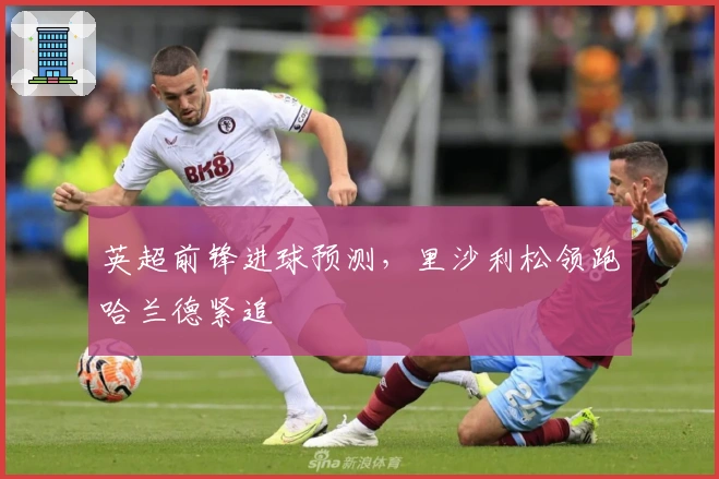 英超前锋进球预测，里沙利松领跑哈兰德紧追