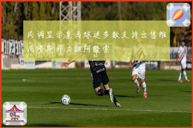 民调显示皇马球迷多数支持出售维尼修斯并力挺阿隆索