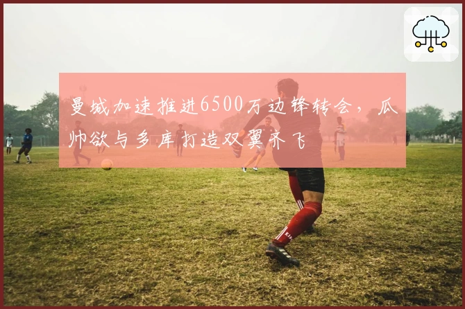 曼城加速推进6500万边锋转会，瓜帅欲与多库打造双翼齐飞