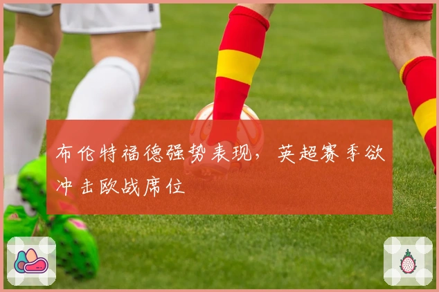 布伦特福德强势表现，英超赛季欲冲击欧战席位