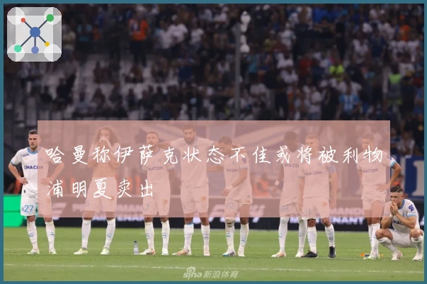 哈曼称伊萨克状态不佳或将被利物浦明夏卖出